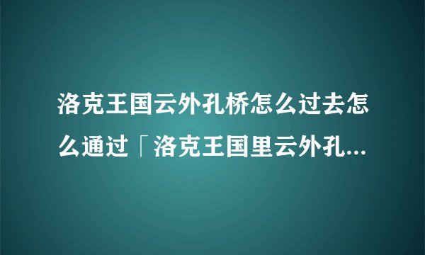洛克王国云外孔桥怎么过去怎么通过「洛克王国里云外孔桥怎么过啊」
