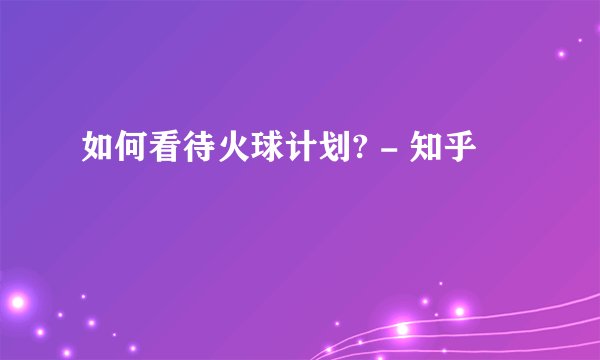 如何看待火球计划? - 知乎