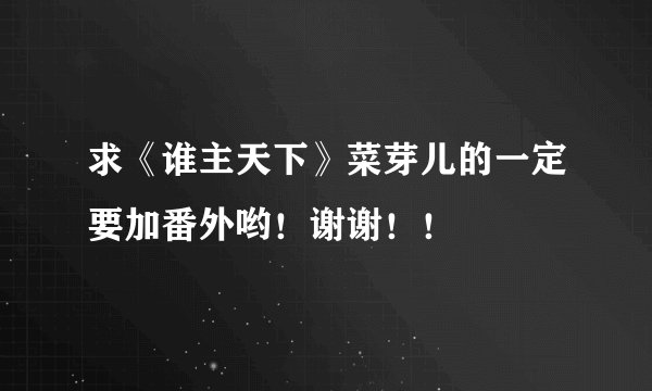 求《谁主天下》菜芽儿的一定要加番外哟！谢谢！！
