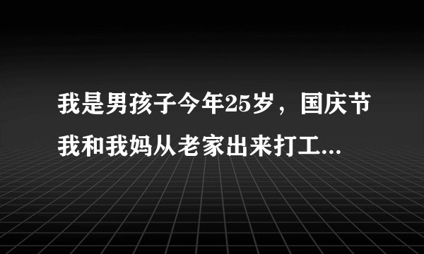 我是男孩子今年25岁，国庆节我和我妈从老家出来打工，刚出来我和我妈租的是一个租房在住，？？？？