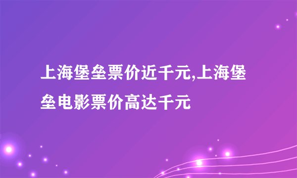 上海堡垒票价近千元,上海堡垒电影票价高达千元