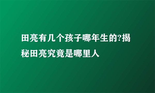 田亮有几个孩子哪年生的?揭秘田亮究竟是哪里人