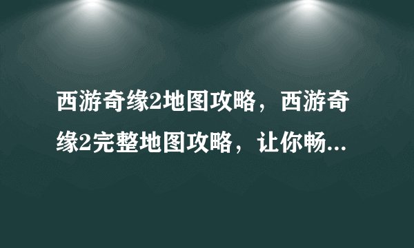 西游奇缘2地图攻略，西游奇缘2完整地图攻略，让你畅游五行大陆