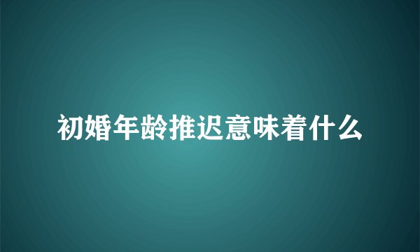 初婚年龄推迟意味着什么