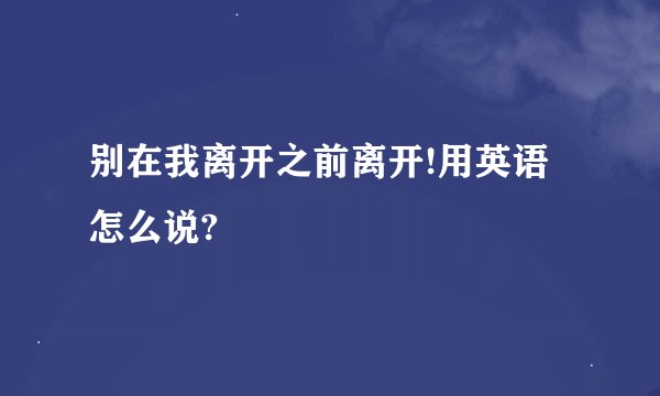 别在我离开之前离开!用英语怎么说?