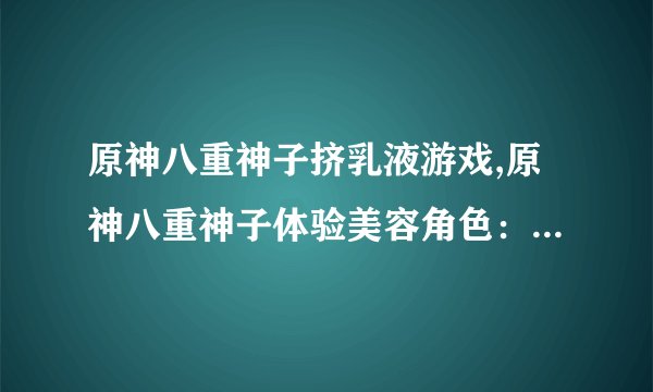 原神八重神子挤乳液游戏,原神八重神子体验美容角色：挤乳液游戏
