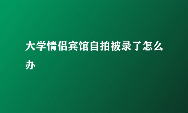 大学情侣宾馆自拍被录了怎么办