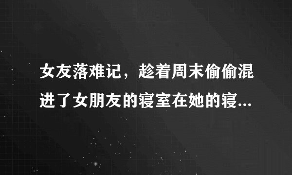 女友落难记，趁着周末偷偷混进了女朋友的寝室在她的寝室里我们忍不住亲热