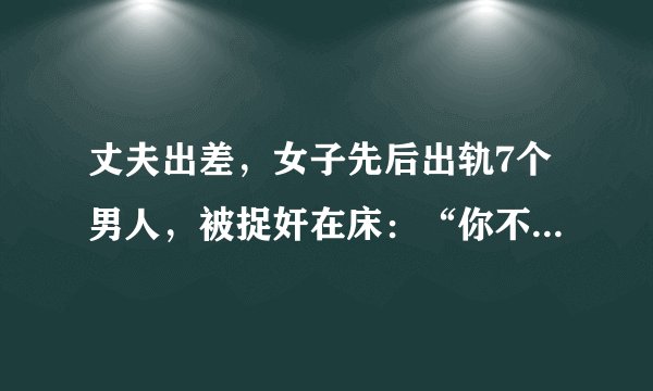 丈夫出差，女子先后出轨7个男人，被捉奸在床：“你不在家，我一个人睡觉怕黑”