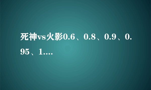 死神vs火影0.6、0.8、0.9、0.95、1.0这几个版本都有什么区别...