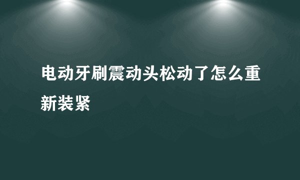 电动牙刷震动头松动了怎么重新装紧