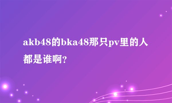 akb48的bka48那只pv里的人都是谁啊？