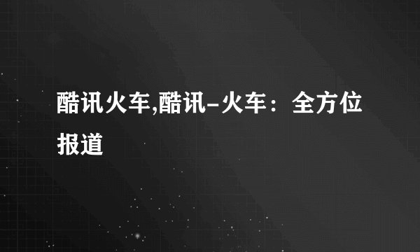 酷讯火车,酷讯-火车：全方位报道