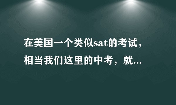在美国一个类似sat的考试，相当我们这里的中考，就是要去读高中要考的，是一个人高中入学的标准