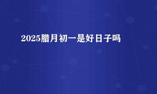 2025腊月初一是好日子吗