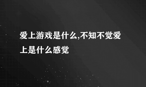 爱上游戏是什么,不知不觉爱上是什么感觉