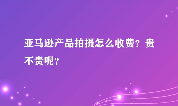 亚马逊产品拍摄怎么收费？贵不贵呢？