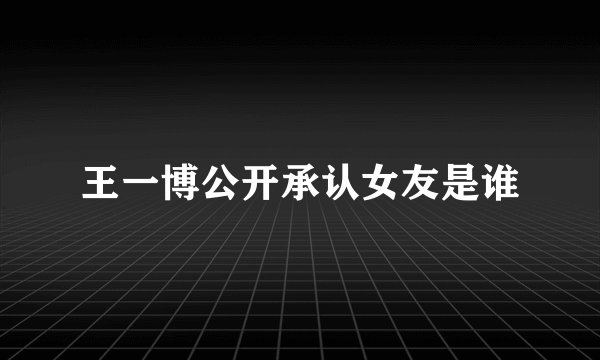 王一博公开承认女友是谁