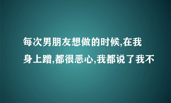 每次男朋友想做的时候,在我身上蹭,都很恶心,我都说了我不