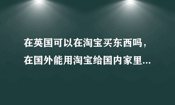 在英国可以在淘宝买东西吗，在国外能用淘宝给国内家里买东西么？