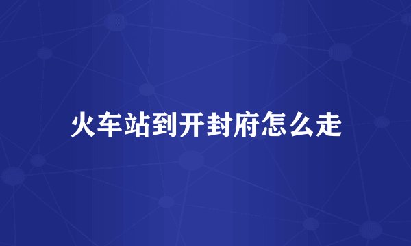 火车站到开封府怎么走