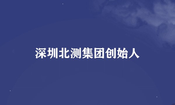 深圳北测集团创始人