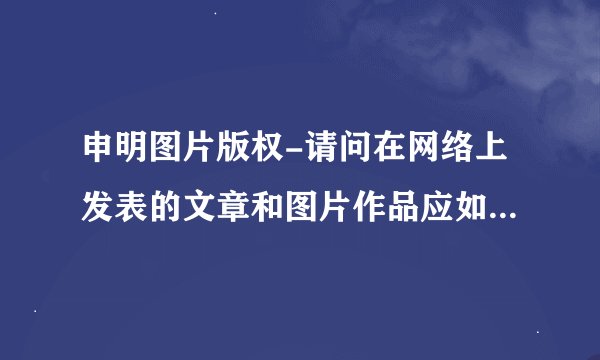 申明图片版权-请问在网络上发表的文章和图片作品应如何声明版权？