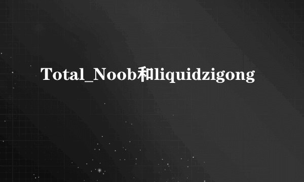 Total_Noob和liquidzigong