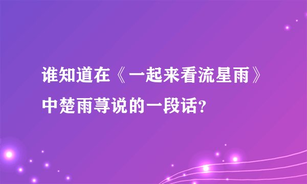 谁知道在《一起来看流星雨》中楚雨荨说的一段话？