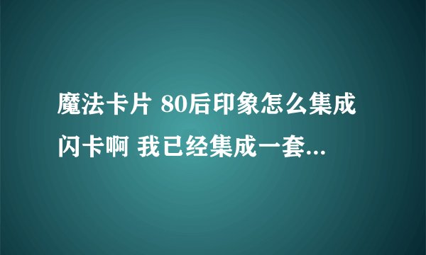 魔法卡片 80后印象怎么集成闪卡啊 我已经集成一套80后印象了 但是素材卡变不了闪卡 怎么回事啊