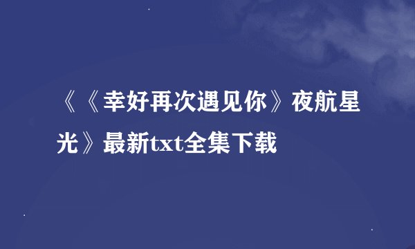 《《幸好再次遇见你》夜航星光》最新txt全集下载