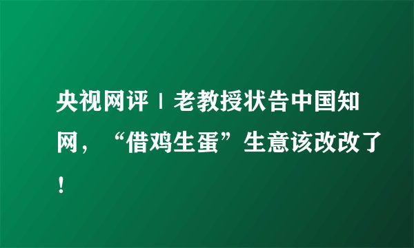 央视网评｜老教授状告中国知网，“借鸡生蛋”生意该改改了！