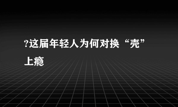?这届年轻人为何对换“壳”上瘾