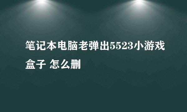 笔记本电脑老弹出5523小游戏盒子 怎么删