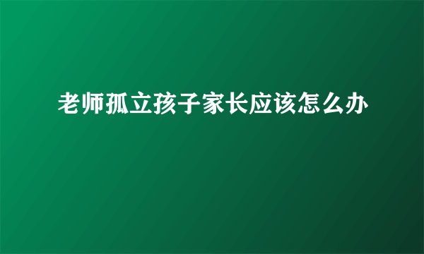 老师孤立孩子家长应该怎么办