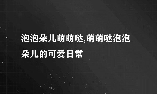 泡泡朵儿萌萌哒,萌萌哒泡泡朵儿的可爱日常