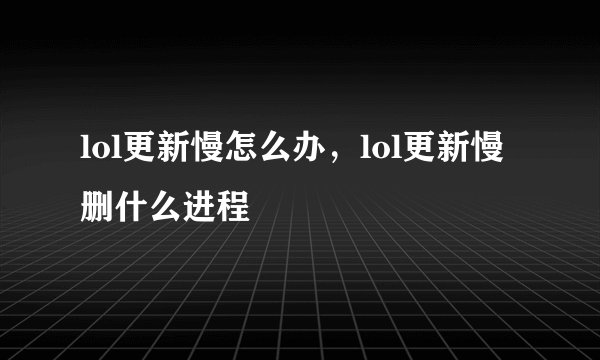 lol更新慢怎么办，lol更新慢删什么进程