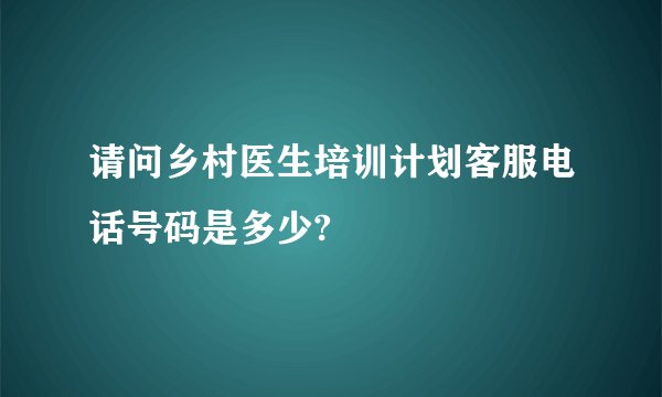 请问乡村医生培训计划客服电话号码是多少?