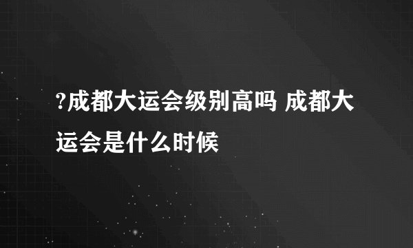 ?成都大运会级别高吗 成都大运会是什么时候