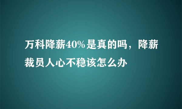 万科降薪40%是真的吗，降薪裁员人心不稳该怎么办