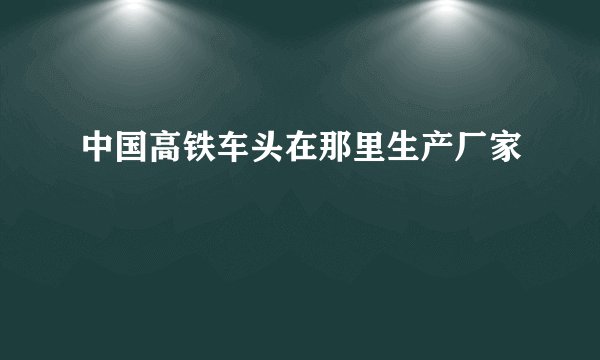 中国高铁车头在那里生产厂家