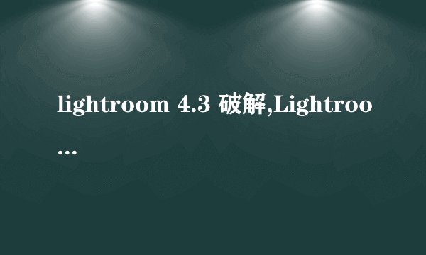 lightroom 4.3 破解,Lightroom安卓破解