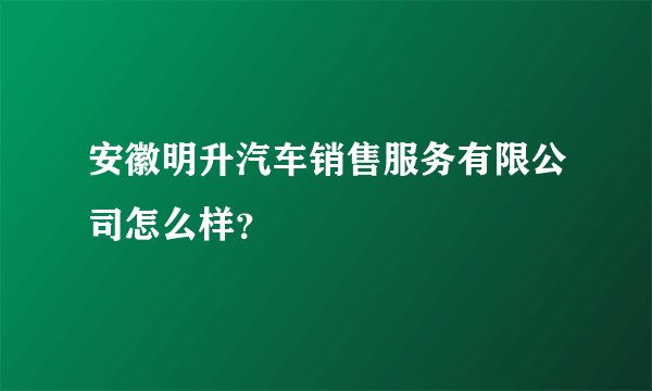 安徽明升汽车销售服务有限公司怎么样？