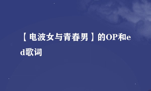 【电波女与青春男】的OP和ed歌词