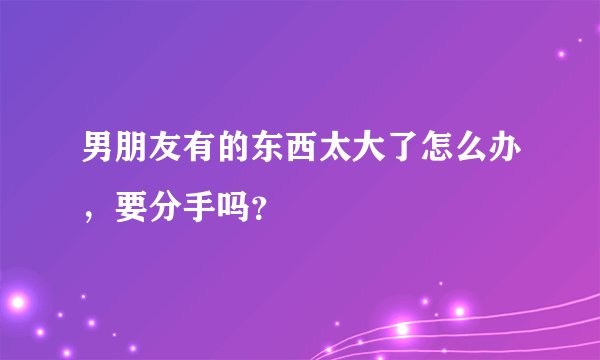 男朋友有的东西太大了怎么办，要分手吗？