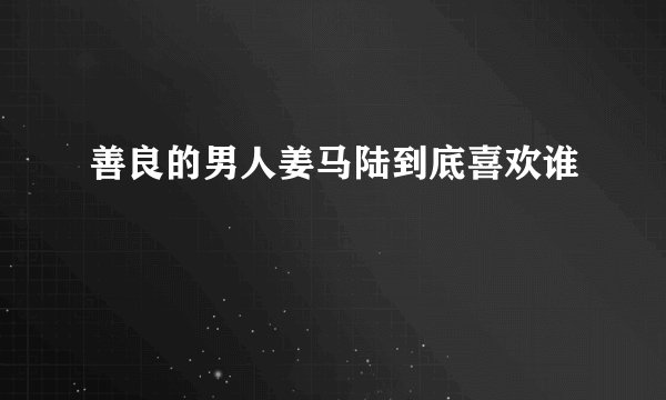 善良的男人姜马陆到底喜欢谁