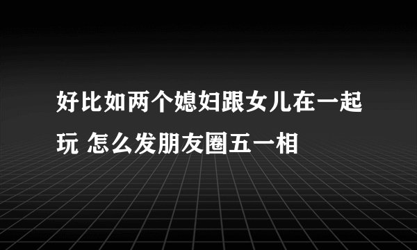 好比如两个媳妇跟女儿在一起玩 怎么发朋友圈五一相