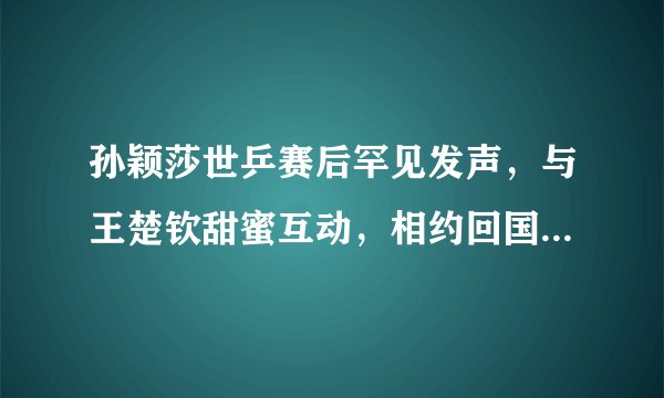 孙颖莎世乒赛后罕见发声，与王楚钦甜蜜互动，相约回国后一起吃饭