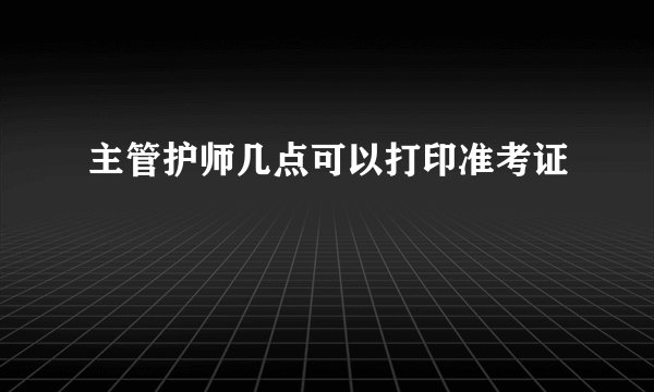 主管护师几点可以打印准考证