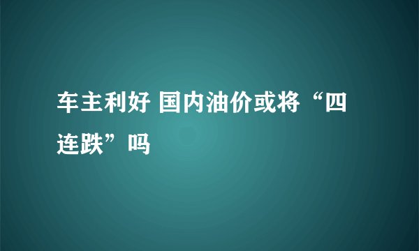 车主利好 国内油价或将“四连跌”吗